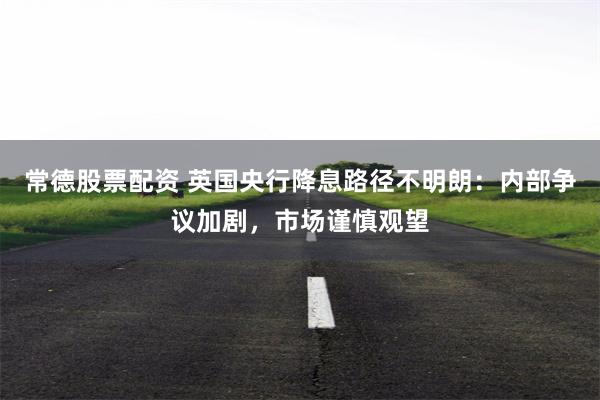 常德股票配资 英国央行降息路径不明朗：内部争议加剧，市场谨慎观望