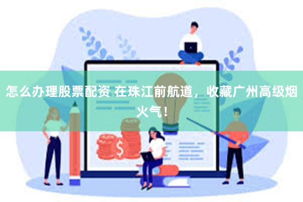 怎么办理股票配资 在珠江前航道，收藏广州高级烟火气！