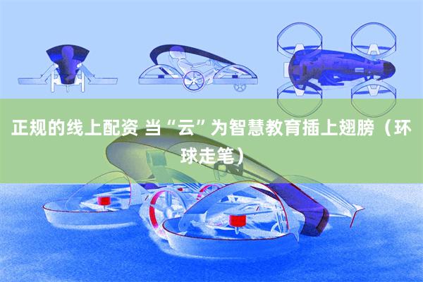 正规的线上配资 当“云”为智慧教育插上翅膀（环球走笔）