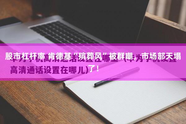 股市杠杆率 肯德基“殡葬风”被群嘲，市场部天塌了！